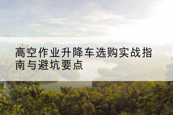 仪陇升降车怎么选-高空作业升降车选购实战指南与避坑要点
