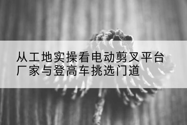 仪陇电动剪叉升降平台厂家-从工地实操看电动剪叉平台厂家与登高车挑选门道