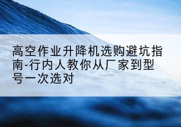 仪陇升降平台厂家-高空作业升降机选购避坑指南-行内人教你从厂家到型号一次选对