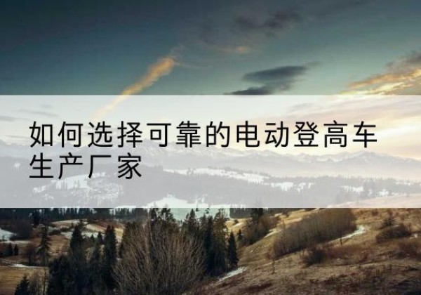 仪陇电动登高车厂家-如何选择可靠的电动登高车生产厂家