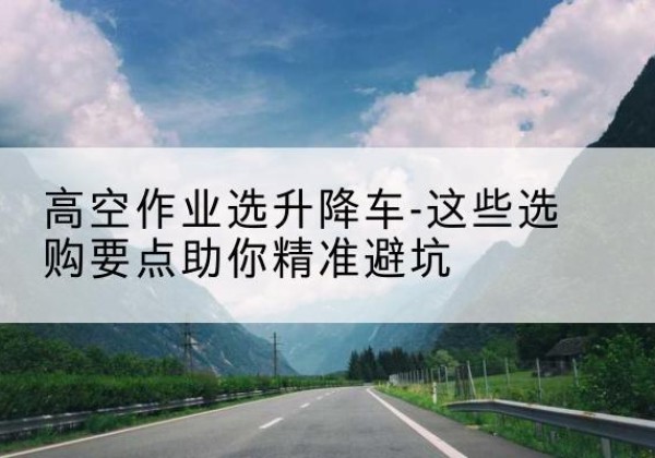 仪陇升降车厂家-高空作业选升降车-这些选购要点助你*避坑
