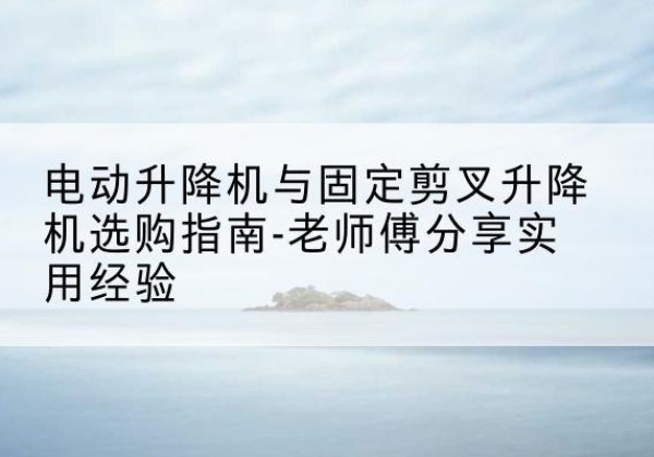 仪陇电动升降机怎么选-电动升降机与固定剪叉升降机选购指南-老师傅分享实用经验