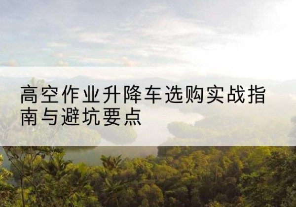 仪陇升降车怎么选-高空作业升降车选购实战指南与避坑要点