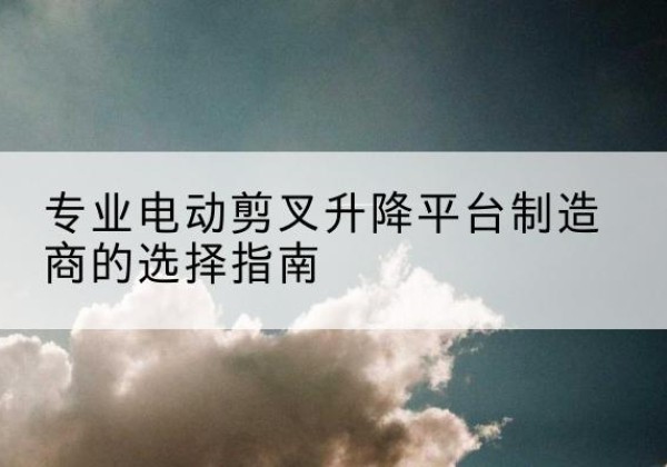 仪陇电动剪叉升降平台厂家-专业电动剪叉升降平台制造商的选择指南